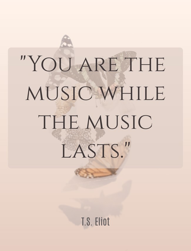 You are the music while the music lasts. - T.S. Eliot