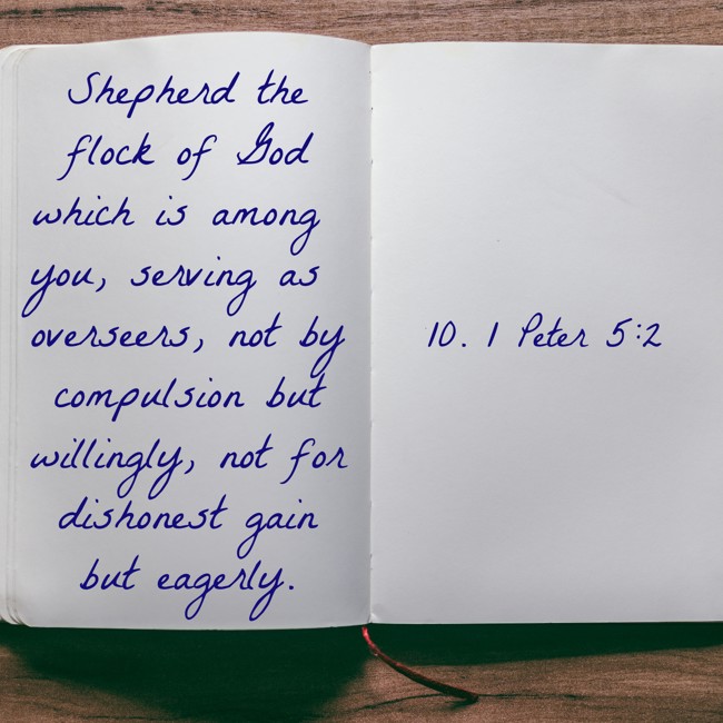  Shepherd the flock of God which is among you, serving as overseers, not by compulsion but willingly, not for dishonest gain but eagerly.   - 10. 1 Peter 5:2 