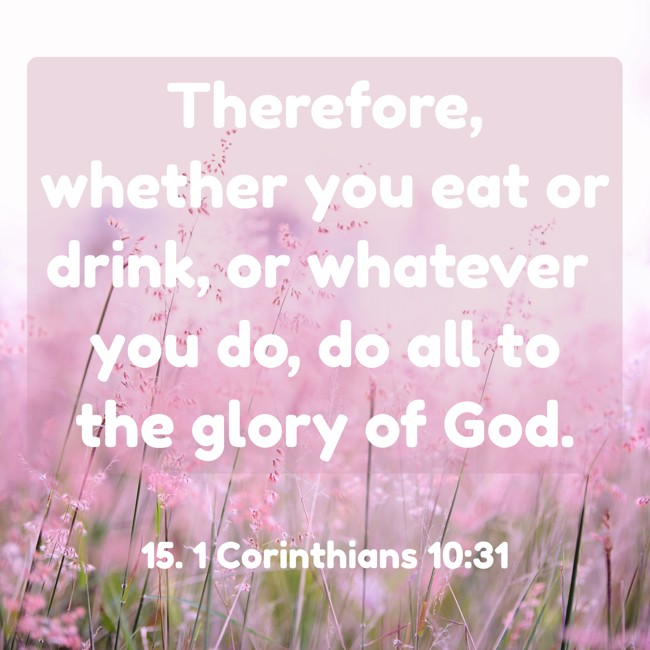 Therefore, whether you eat or drink, or whatever you do, do all to the glory of God.   - 15. 1 Corinthians 10:31 