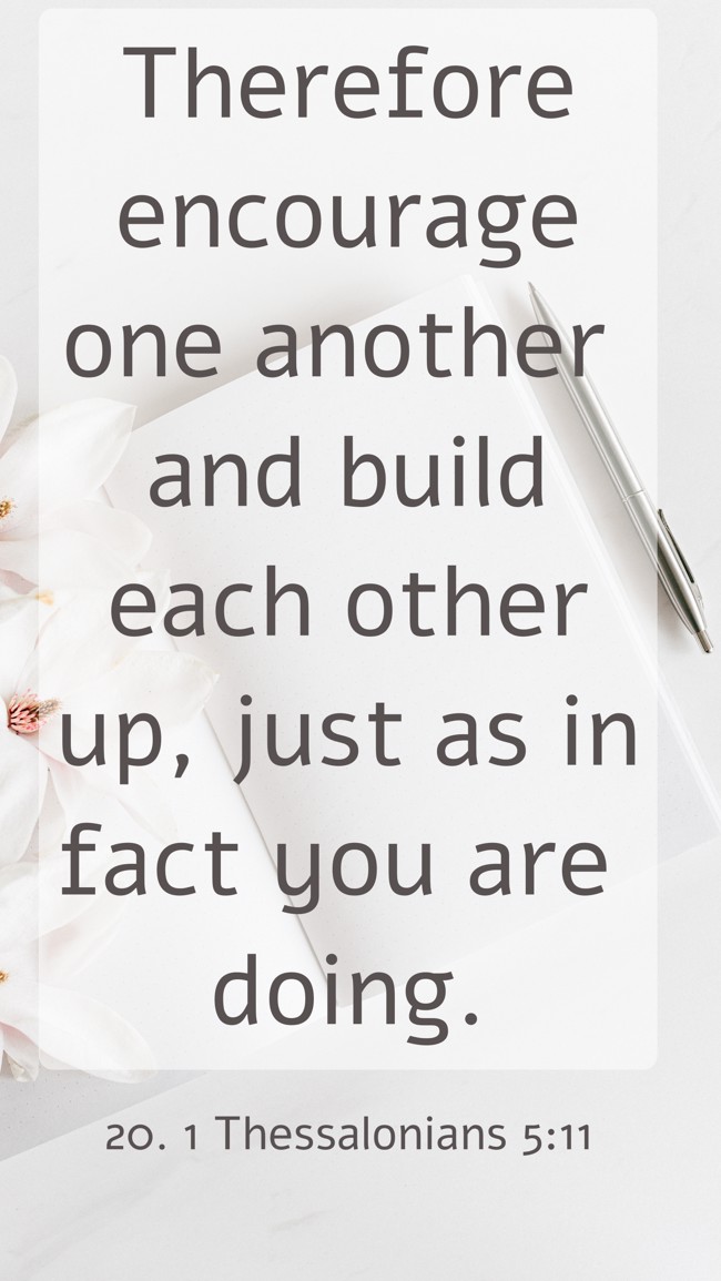  Therefore encourage one another and build each other up, just as in fact you are doing.   - 20. 1 Thessalonians 5:11 