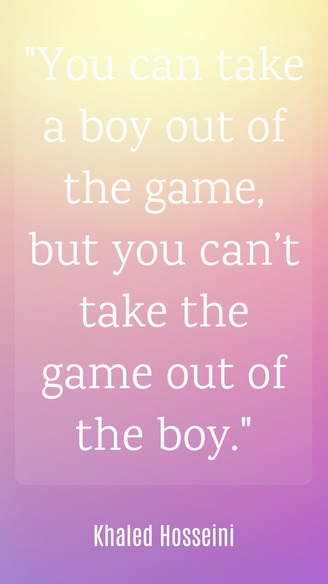  You can take a boy out of the game, but you can’t take the game out of the boy.   - Khaled Hosseini 