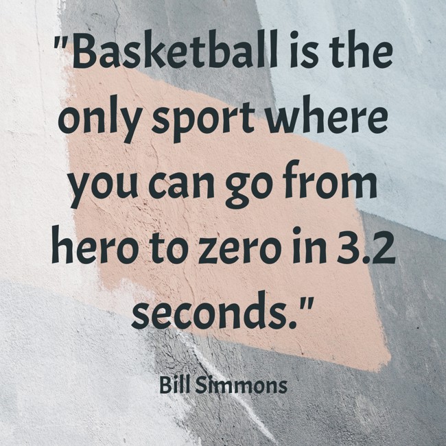  Basketball is the only sport where you can go from hero to zero in 3.2 seconds.   - Bill Simmons 