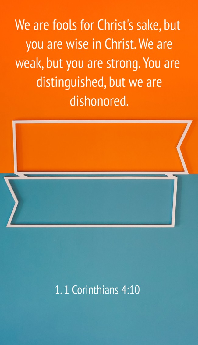 We are fools for Christ's sake, but you are wise in Christ. We are weak, but you are strong. You are distinguished, but we are dishonored. - 1. 1 Corinthians 4:10
