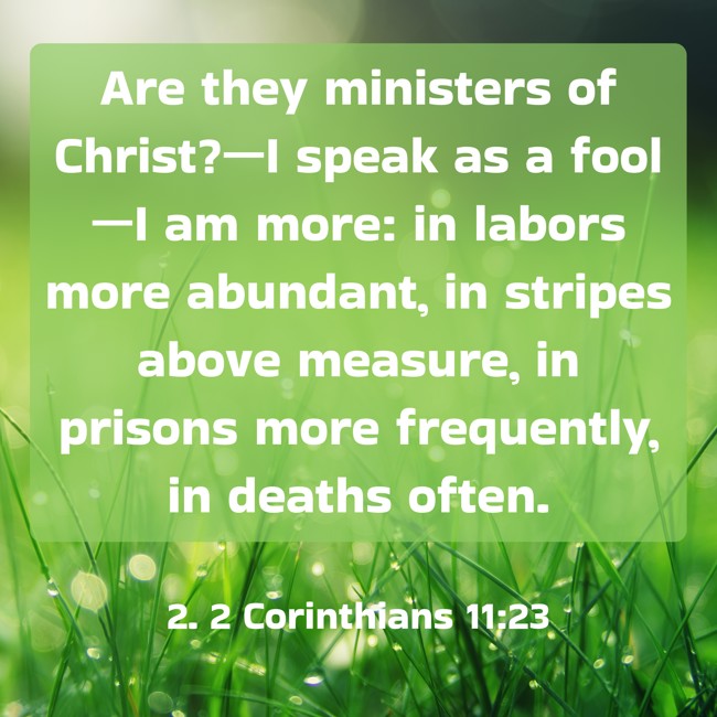 Are they ministers of Christ?—I speak as a fool—I am more: in labors more abundant, in stripes above measure, in prisons more frequently, in deaths often. - 2. 2 Corinthians 11:23