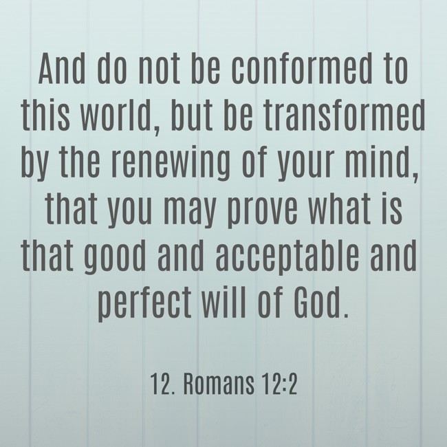 And do not be conformed to this world, but be transformed by the renewing of your mind, that you may prove what is that good and acceptable and perfect will of God. - 12. Romans 12:2