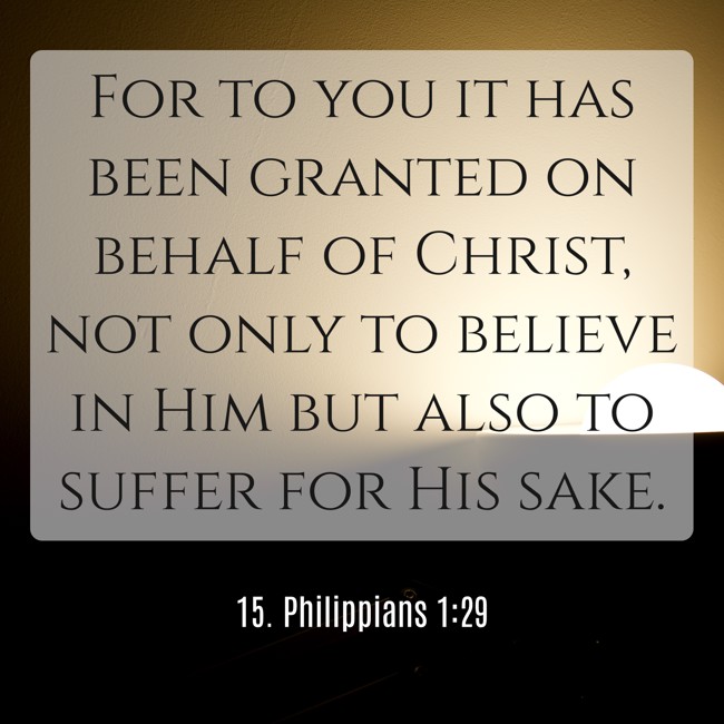 For to you it has been granted on behalf of Christ, not only to believe in Him but also to suffer for His sake. - 15. Philippians 1:29