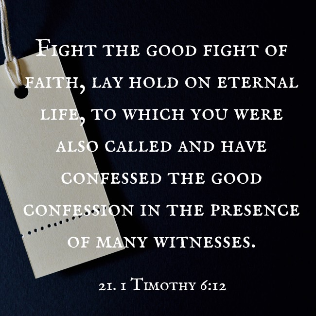 Fight the good fight of faith, lay hold on eternal life, to which you were also called and have confessed the good confession in the presence of many witnesses. - 21. 1 Timothy 6:12