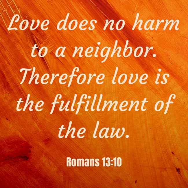 Love does no harm to a neighbor. Therefore love is the fulfillment of the law. - Romans 13:10