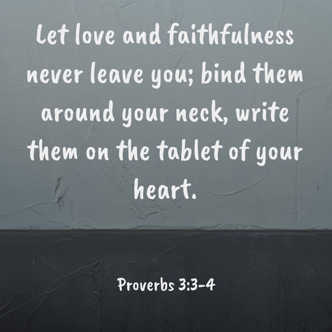 Let love and faithfulness never leave you; bind them around your neck, write them on the tablet of your heart. - Proverbs 3:3-4