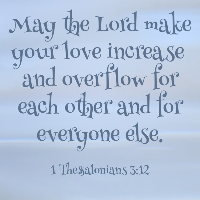 May the Lord make your love increase and overflow for each other and for everyone else. - 1 Thessalonians 3:12