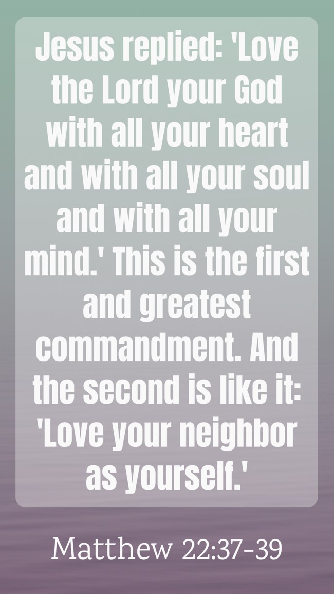 Jesus replied: 'Love the Lord your God with all your heart and with all your soul and with all your mind.' This is the first and greatest commandment. And the second is like it: 'Love your neighbor as yourself.' - Matthew 22:37-39
