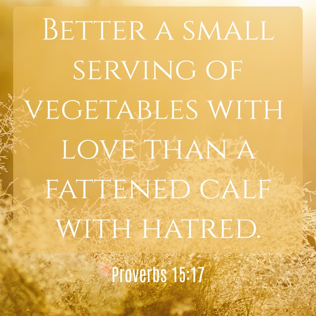 Better a small serving of vegetables with love than a fattened calf with hatred. - Proverbs 15:17