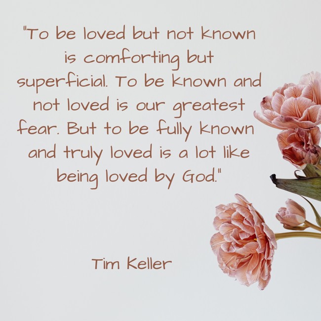 To be loved but not known is comforting but superficial. To be known and not loved is our greatest fear. But to be fully known and truly loved is a lot like being loved by God. - Tim Keller