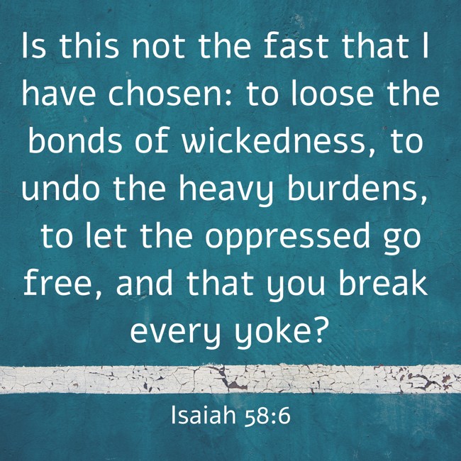  Is this not the fast that I have chosen: to loose the bonds of wickedness, to undo the heavy burdens, to let the oppressed go free, and that you break every yoke?   - Isaiah 58:6 