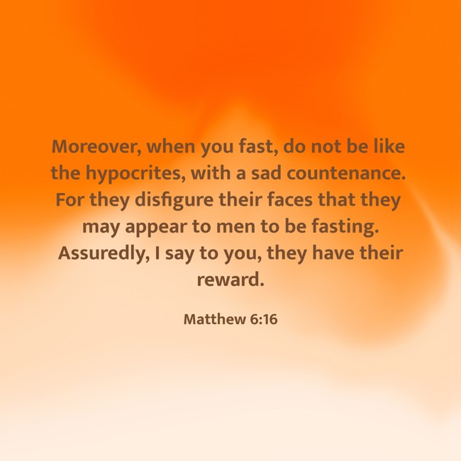  Moreover, when you fast, do not be like the hypocrites, with a sad countenance. For they disfigure their faces that they may appear to men to be fasting. Assuredly, I say to you, they have their reward.   - Matthew 6:16 
