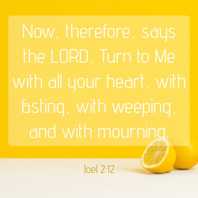  Now, therefore, says the LORD, Turn to Me with all your heart, with fasting, with weeping, and with mourning.   - Joel 2:12 