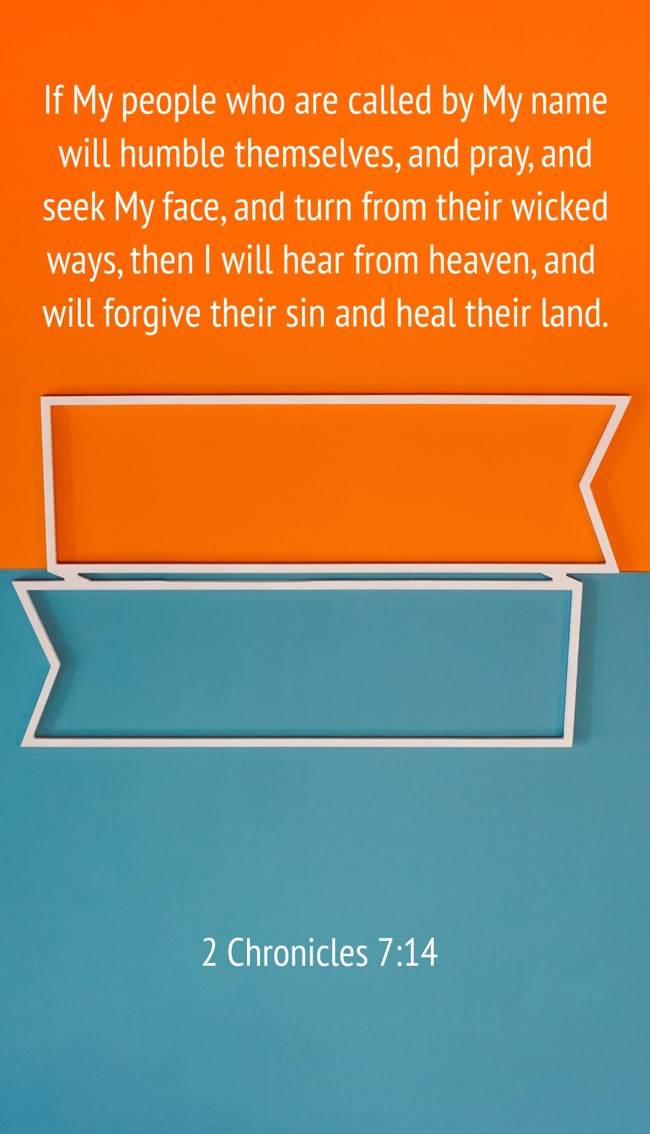  If My people who are called by My name will humble themselves, and pray, and seek My face, and turn from their wicked ways, then I will hear from heaven, and will forgive their sin and heal their land.   - 2 Chronicles 7:14 