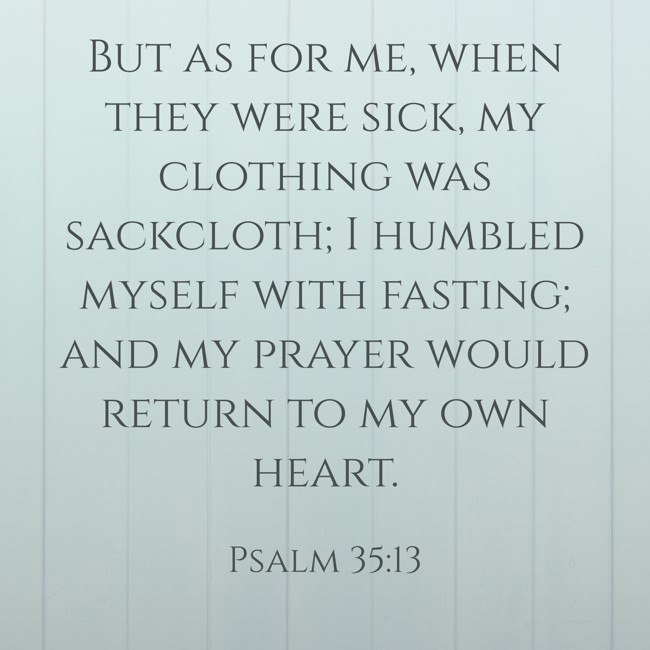  But as for me, when they were sick, my clothing was sackcloth; I humbled myself with fasting; and my prayer would return to my own heart.   - Psalm 35:13 