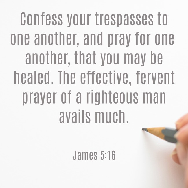  Confess your trespasses to one another, and pray for one another, that you may be healed. The effective, fervent prayer of a righteous man avails much.   - James 5:16 