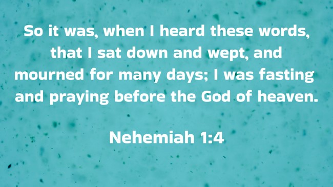  So it was, when I heard these words, that I sat down and wept, and mourned for many days; I was fasting and praying before the God of heaven.   - Nehemiah 1:4 