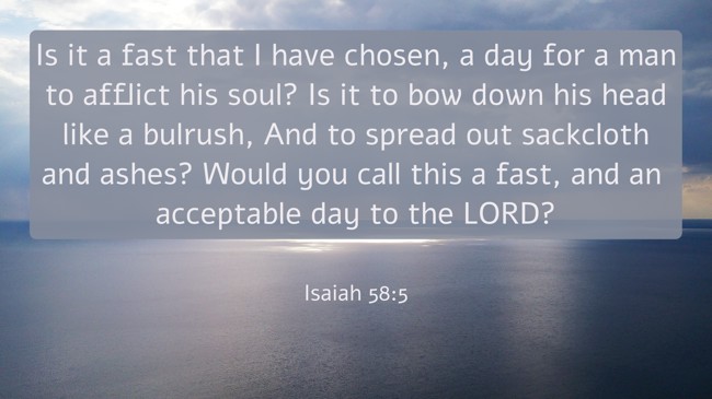  Is it a fast that I have chosen, a day for a man to afflict his soul? Is it to bow down his head like a bulrush, And to spread out sackcloth and ashes? Would you call this a fast, and an acceptable day to the LORD?   - Isaiah 58:5 