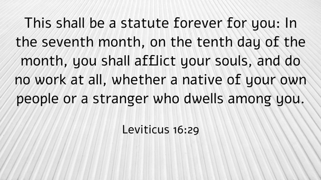  This shall be a statute forever for you: In the seventh month, on the tenth day of the month, you shall afflict your souls, and do no work at all, whether a native of your own people or a stranger who dwells among you.   - Leviticus 16:29 