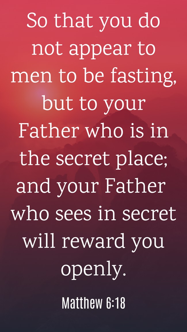  So that you do not appear to men to be fasting, but to your Father who is in the secret place; and your Father who sees in secret will reward you openly.   - Matthew 6:18 