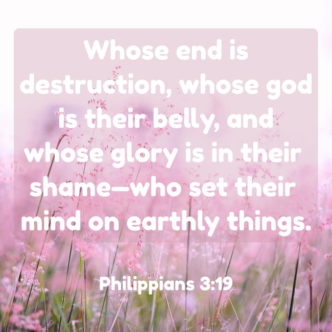  Whose end is destruction, whose god is their belly, and whose glory is in their shame—who set their mind on earthly things.   - Philippians 3:19 