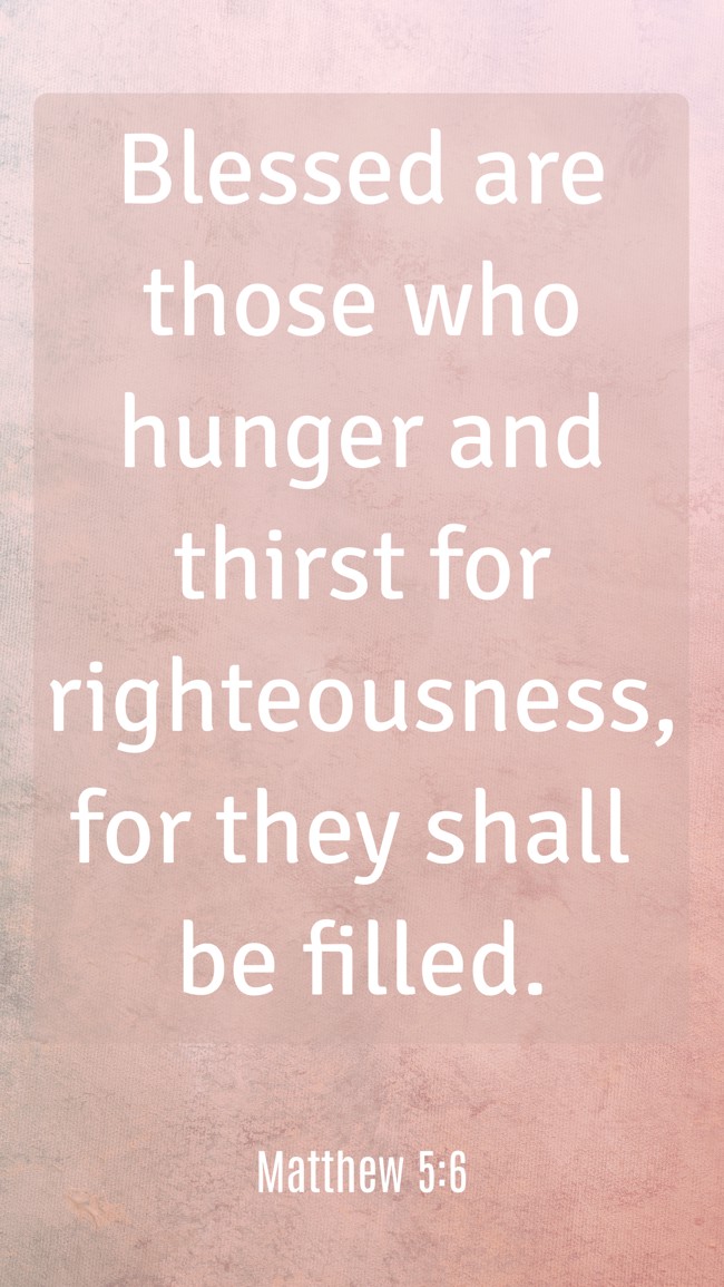  Blessed are those who hunger and thirst for righteousness, for they shall be filled.   - Matthew 5:6 