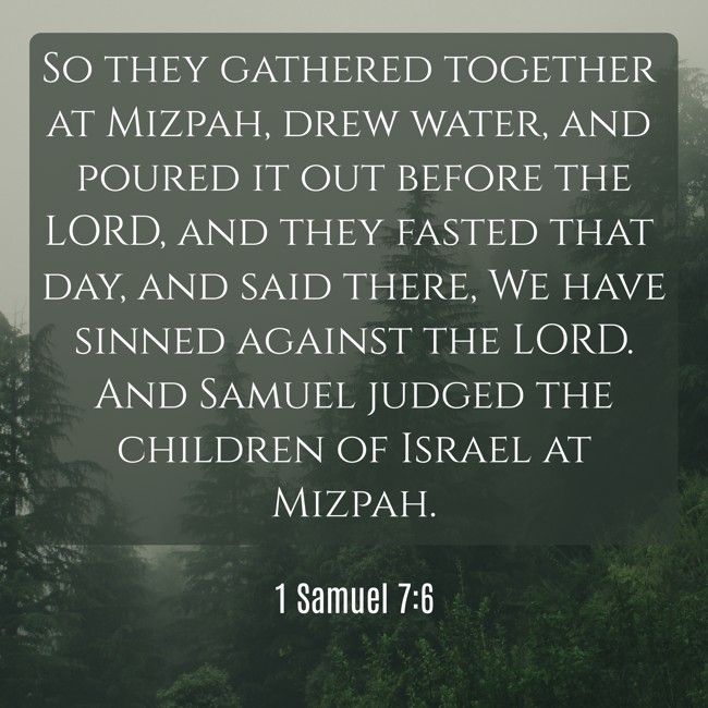  So they gathered together at Mizpah, drew water, and poured it out before the LORD, and they fasted that day, and said there, We have sinned against the LORD. And Samuel judged the children of Israel at Mizpah.   - 1 Samuel 7:6 