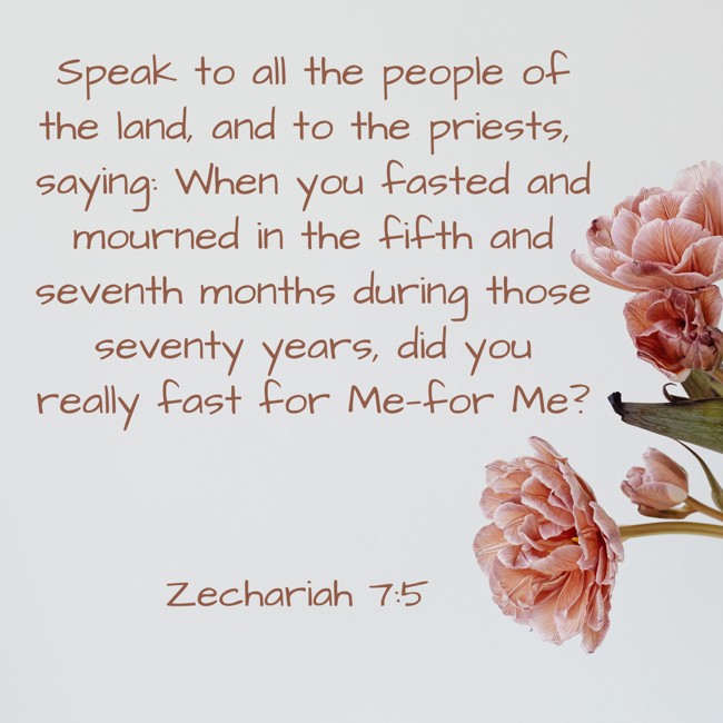  Speak to all the people of the land, and to the priests, saying: When you fasted and mourned in the fifth and seventh months during those seventy years, did you really fast for Me—for Me?   - Zechariah 7:5 