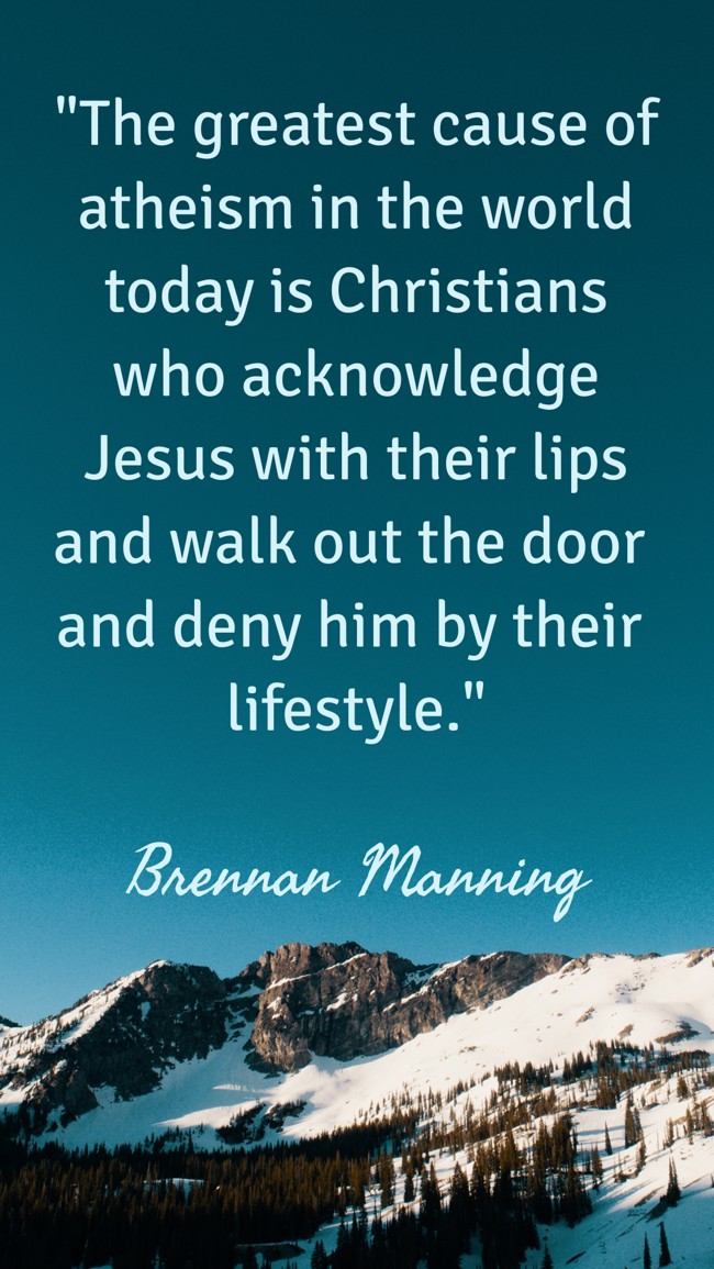  The greatest cause of atheism in the world today is Christians who acknowledge Jesus with their lips and walk out the door and deny him by their lifestyle.   - Brennan Manning 