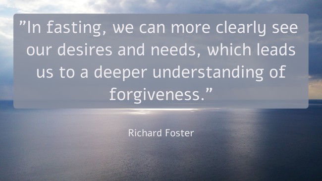  In fasting, we can more clearly see our desires and needs, which leads us to a deeper understanding of forgiveness. - Richard Foster 