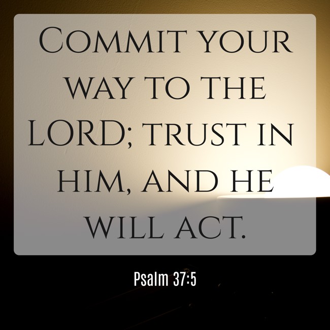  Commit your way to the LORD; trust in him, and he will act.   - Psalm 37:5 