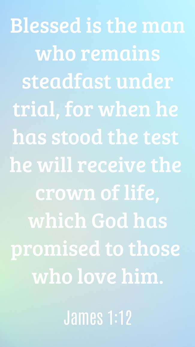  Blessed is the man who remains steadfast under trial, for when he has stood the test he will receive the crown of life, which God has promised to those who love him.   - James 1:12 