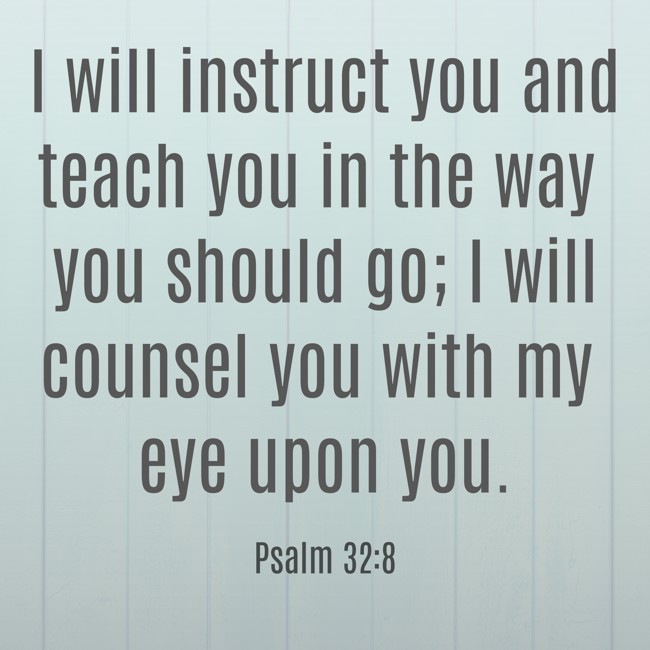  I will instruct you and teach you in the way you should go; I will counsel you with my eye upon you.   - Psalm 32:8 