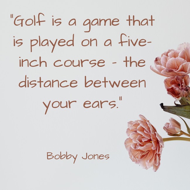  Golf is a game that is played on a five-inch course – the distance between your ears.   - Bobby Jones 
