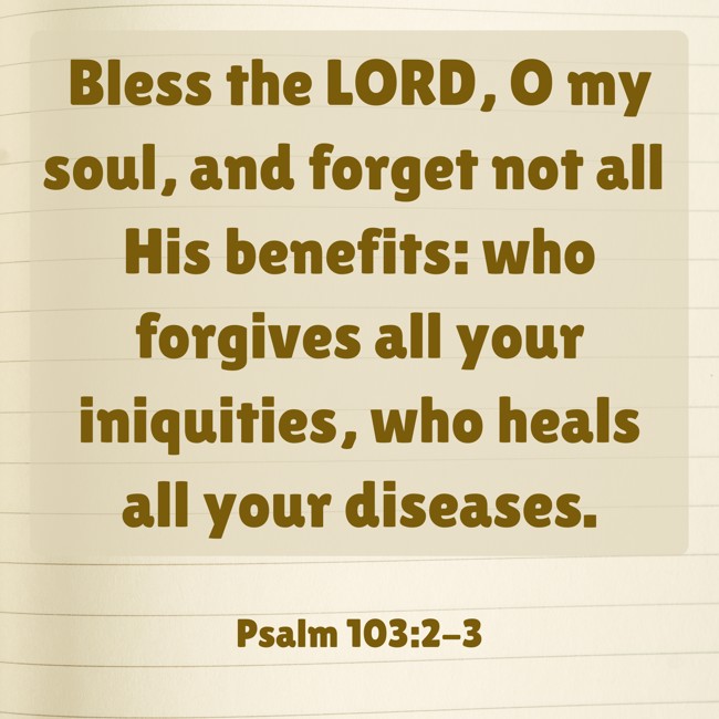 Bless the LORD, O my soul, and forget not all His benefits: who forgives all your iniquities, who heals all your diseases. - Psalm 103:2-3