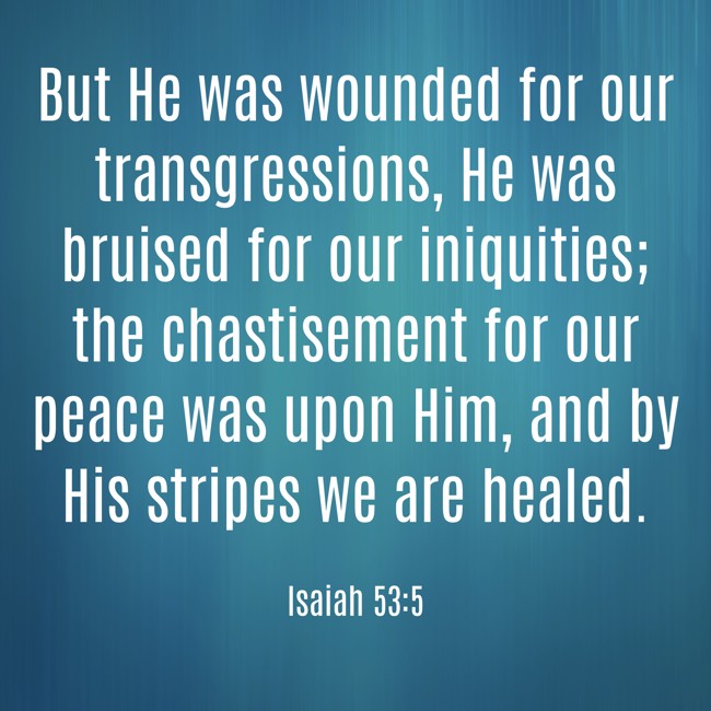 But He was wounded for our transgressions, He was bruised for our iniquities; the chastisement for our peace was upon Him, and by His stripes we are healed. - Isaiah 53:5