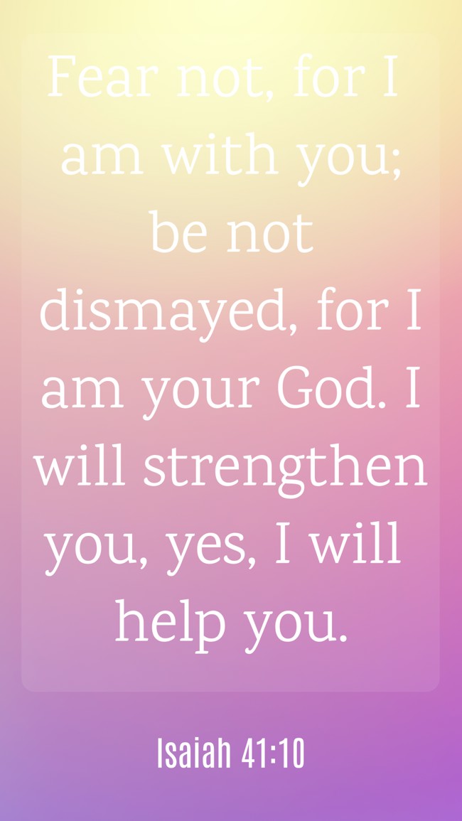 Fear not, for I am with you; be not dismayed, for I am your God. I will strengthen you, yes, I will help you. - Isaiah 41:10