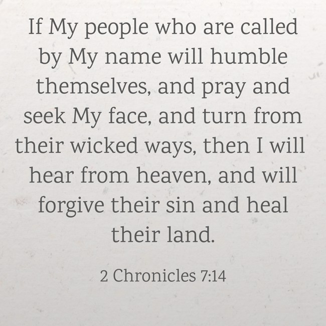 If My people who are called by My name will humble themselves, and pray and seek My face, and turn from their wicked ways, then I will hear from heaven, and will forgive their sin and heal their land. - 2 Chronicles 7:14