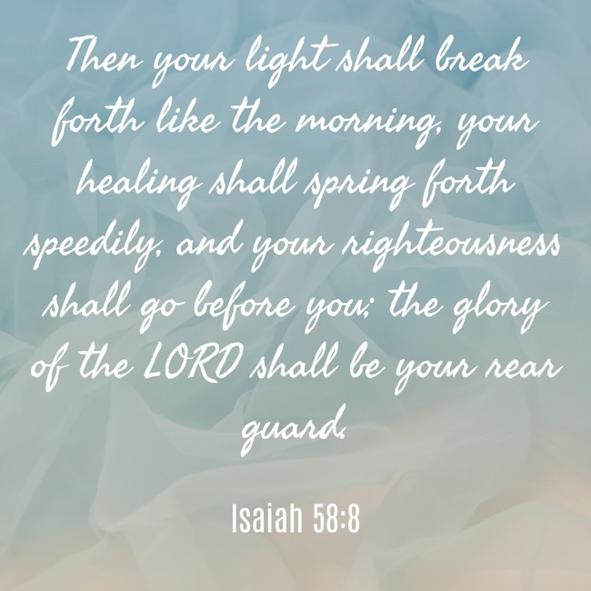 Then your light shall break forth like the morning, your healing shall spring forth speedily, and your righteousness shall go before you; the glory of the LORD shall be your rear guard. - Isaiah 58:8