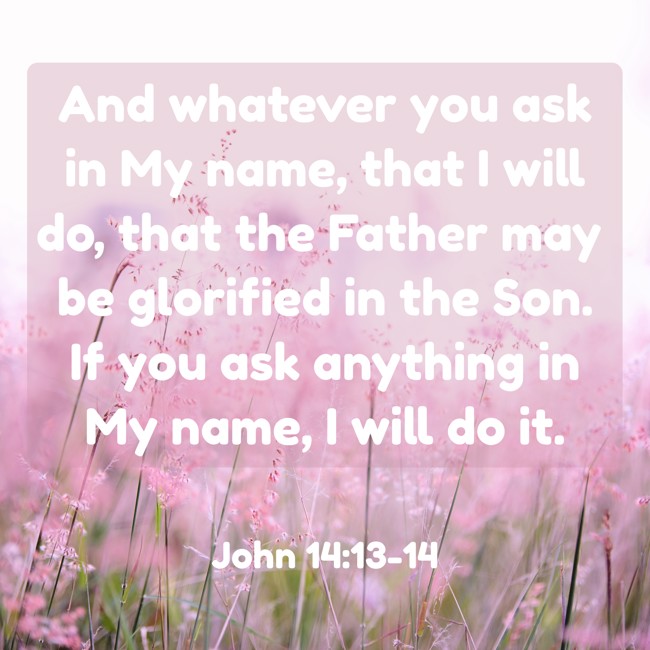And whatever you ask in My name, that I will do, that the Father may be glorified in the Son. If you ask anything in My name, I will do it. - John 14:13-14