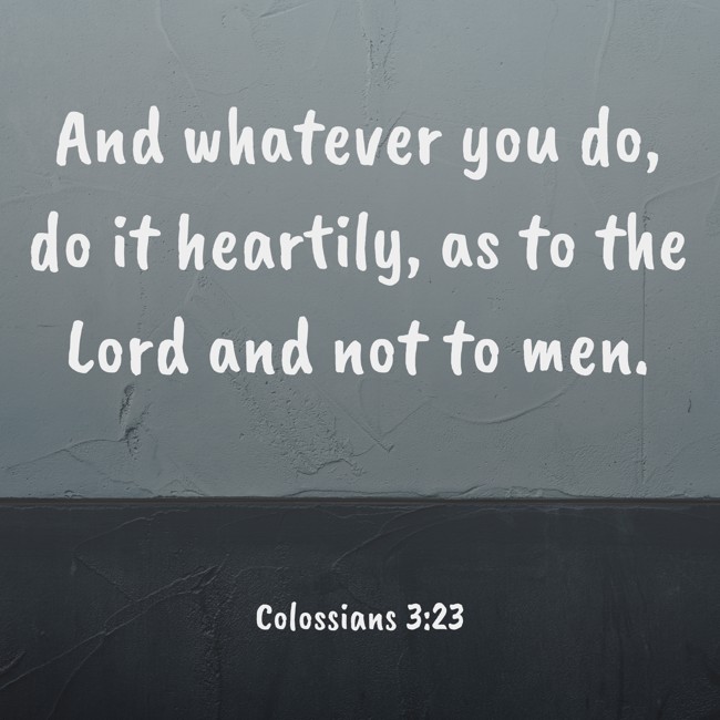 And whatever you do, do it heartily, as to the Lord and not to men. - Colossians 3:23