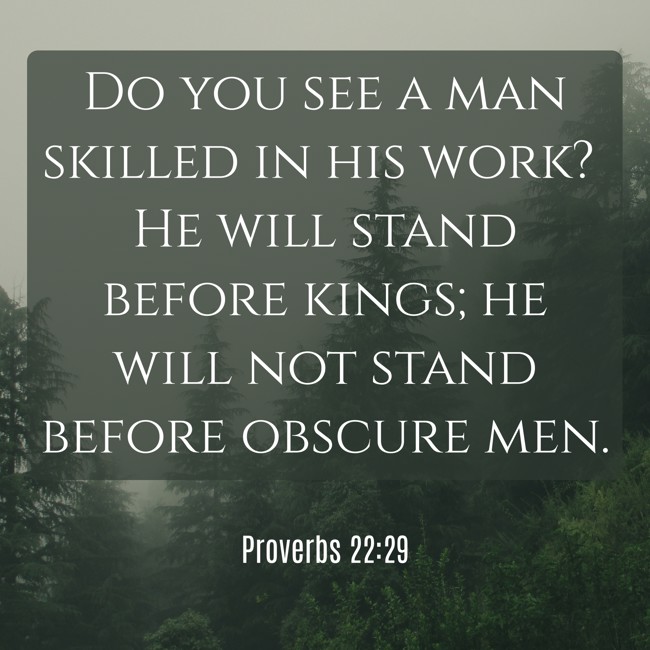 Do you see a man skilled in his work? He will stand before kings; he will not stand before obscure men. - Proverbs 22:29