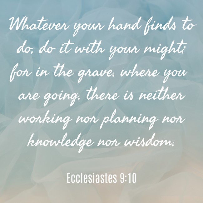Whatever your hand finds to do, do it with your might; for in the grave, where you are going, there is neither working nor planning nor knowledge nor wisdom. - Ecclesiastes 9:10