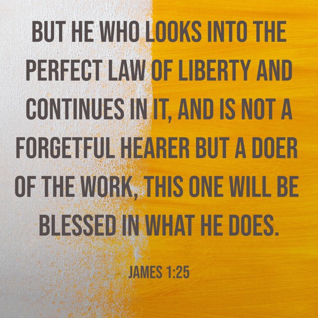 But he who looks into the perfect law of liberty and continues in it, and is not a forgetful hearer but a doer of the work, this one will be blessed in what he does. - James 1:25