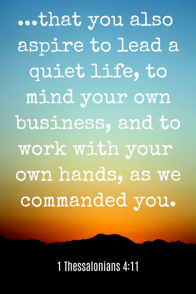 ...that you also aspire to lead a quiet life, to mind your own business, and to work with your own hands, as we commanded you. - 1 Thessalonians 4:11