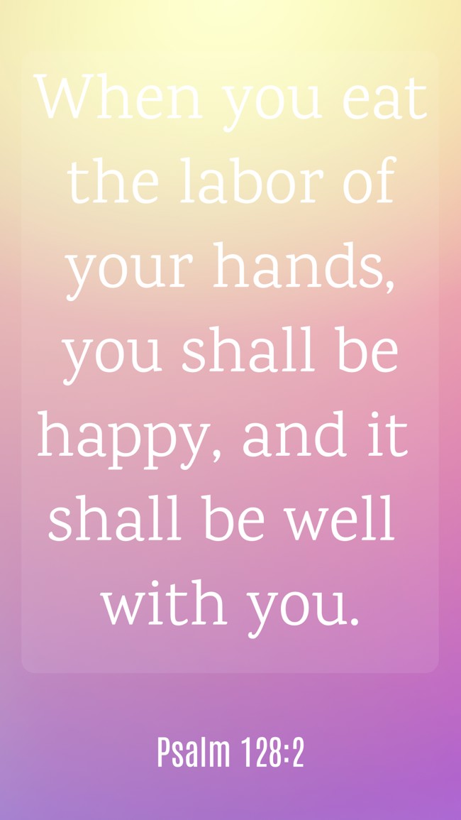 When you eat the labor of your hands, you shall be happy, and it shall be well with you. - Psalm 128:2