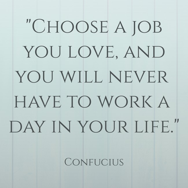 Choose a job you love, and you will never have to work a day in your life. - Confucius
